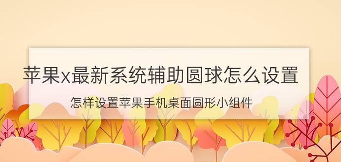 苹果x最新系统辅助圆球怎么设置 怎样设置苹果手机桌面圆形小组件？